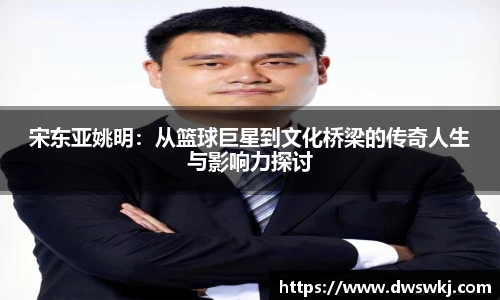 宋东亚姚明：从篮球巨星到文化桥梁的传奇人生与影响力探讨