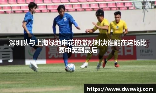 深圳队与上海绿地申花的激烈对决谁能在这场比赛中笑到最后