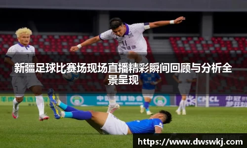 新疆足球比赛场现场直播精彩瞬间回顾与分析全景呈现